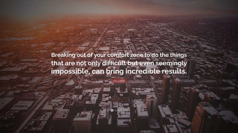 Ken Gleed Quote: “Breaking out of your comfort zone to do the things that are not only difficult but even seemingly impossible, can bring incredible results.”