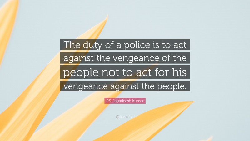 P.S. Jagadeesh Kumar Quote: “The duty of a police is to act against the vengeance of the people not to act for his vengeance against the people.”