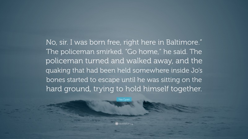 Yaa Gyasi Quote: “No, sir. I was born free, right here in Baltimore.” The policeman smirked. “Go home,” he said. The policeman turned and walked away, and the quaking that had been held somewhere inside Jo’s bones started to escape until he was sitting on the hard ground, trying to hold himself together.”