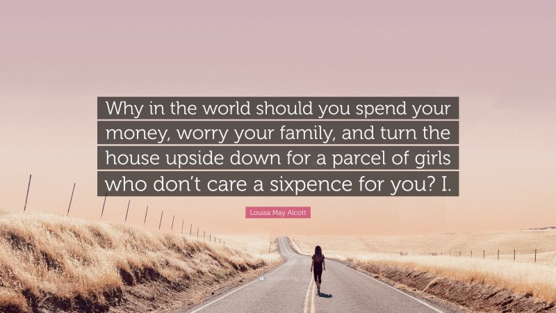 Louisa May Alcott Quote: “Why in the world should you spend your money, worry your family, and turn the house upside down for a parcel of girls who don’t care a sixpence for you? I.”