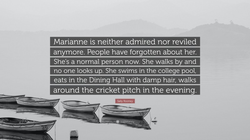 Sally Rooney Quote: “Marianne is neither admired nor reviled anymore. People have forgotten about her. She’s a normal person now. She walks by and no one looks up. She swims in the college pool, eats in the Dining Hall with damp hair, walks around the cricket pitch in the evening.”