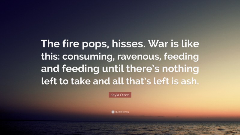 Kayla Olson Quote: “The fire pops, hisses. War is like this: consuming, ravenous, feeding and feeding until there’s nothing left to take and all that’s left is ash.”