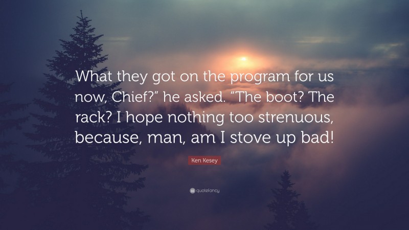 Ken Kesey Quote: “What they got on the program for us now, Chief?” he asked. “The boot? The rack? I hope nothing too strenuous, because, man, am I stove up bad!”