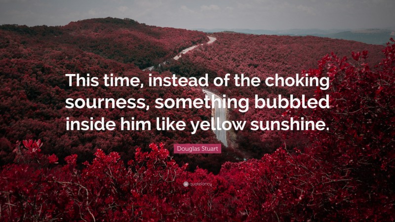 Douglas Stuart Quote: “This time, instead of the choking sourness, something bubbled inside him like yellow sunshine.”