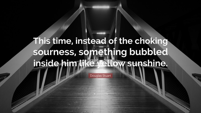 Douglas Stuart Quote: “This time, instead of the choking sourness, something bubbled inside him like yellow sunshine.”