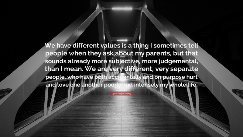 Lynn Steger Strong Quote: “We have different values is a thing I sometimes tell people when they ask about my parents, but that sounds already more subjective, more judgemental, than I mean. We are very different, very separate people, who have both accidentally and on purpose hurt and love one another poorly and intensely my whole life.”