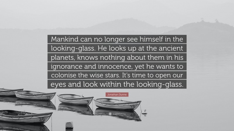 Jonathan Dunne Quote: “Mankind can no longer see himself in the looking-glass. He looks up at the ancient planets, knows nothing about them in his ignorance and innocence, yet he wants to colonise the wise stars. It’s time to open our eyes and look within the looking-glass.”