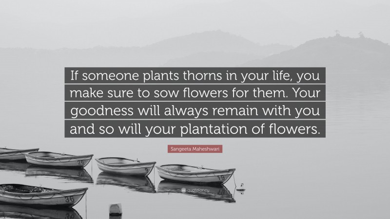 Sangeeta Maheshwari Quote: “If someone plants thorns in your life, you make sure to sow flowers for them. Your goodness will always remain with you and so will your plantation of flowers.”