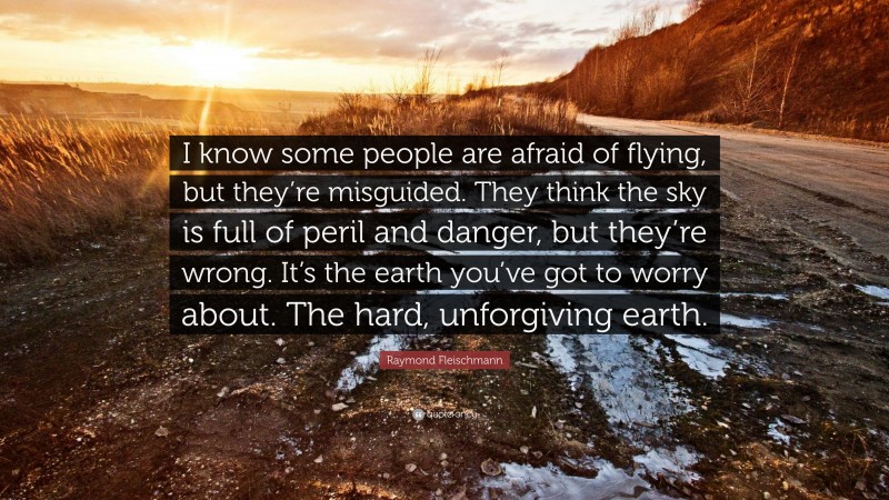 Raymond Fleischmann Quote: “I know some people are afraid of flying, but they’re misguided. They think the sky is full of peril and danger, but they’re wrong. It’s the earth you’ve got to worry about. The hard, unforgiving earth.”