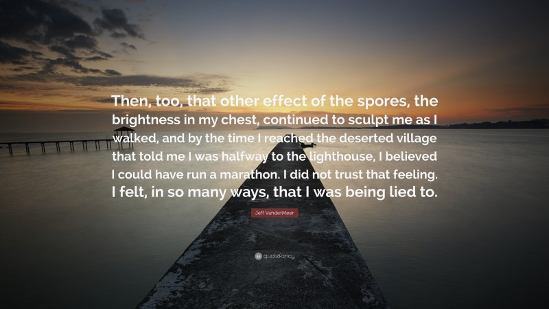 Jeff VanderMeer Quote: “Then, too, that other effect of the spores, the brightness in my chest, continued to sculpt me as I walked, and by the time I reached the deserted village that told me I was halfway to the lighthouse, I believed I could have run a marathon. I did not trust that feeling. I felt, in so many ways, that I was being lied to.”