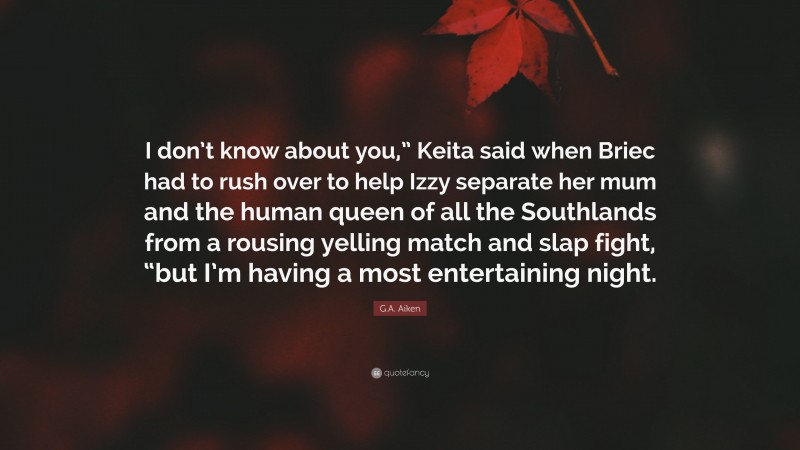 G.A. Aiken Quote: “I don’t know about you,” Keita said when Briec had to rush over to help Izzy separate her mum and the human queen of all the Southlands from a rousing yelling match and slap fight, “but I’m having a most entertaining night.”