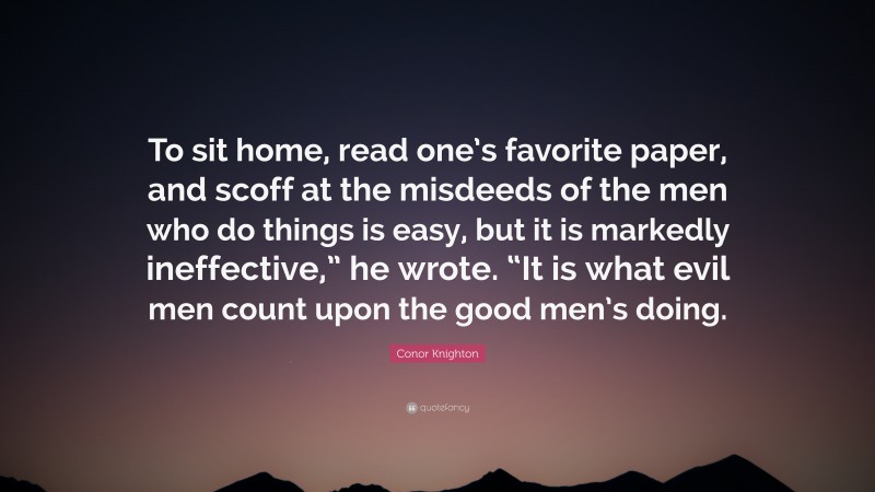 Conor Knighton Quote: “To sit home, read one’s favorite paper, and scoff at the misdeeds of the men who do things is easy, but it is markedly ineffective,” he wrote. “It is what evil men count upon the good men’s doing.”