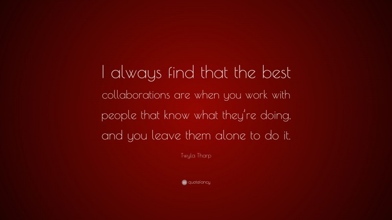 Twyla Tharp Quote: “I always find that the best collaborations are when you work with people that know what they’re doing, and you leave them alone to do it.”