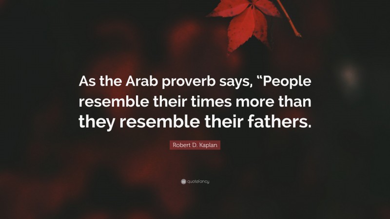 Robert D. Kaplan Quote: “As the Arab proverb says, “People resemble their times more than they resemble their fathers.”