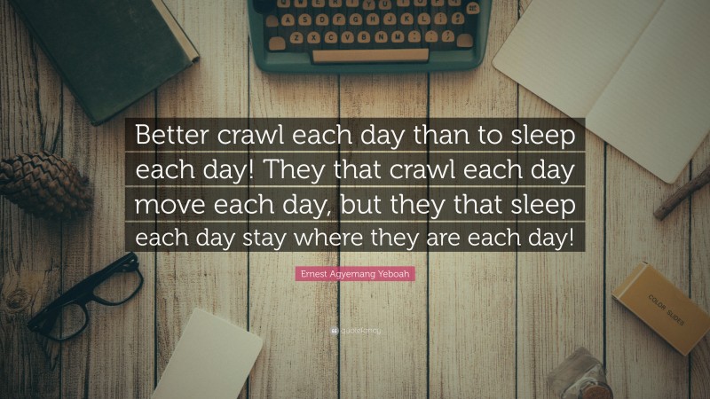 Ernest Agyemang Yeboah Quote: “Better crawl each day than to sleep each day! They that crawl each day move each day, but they that sleep each day stay where they are each day!”