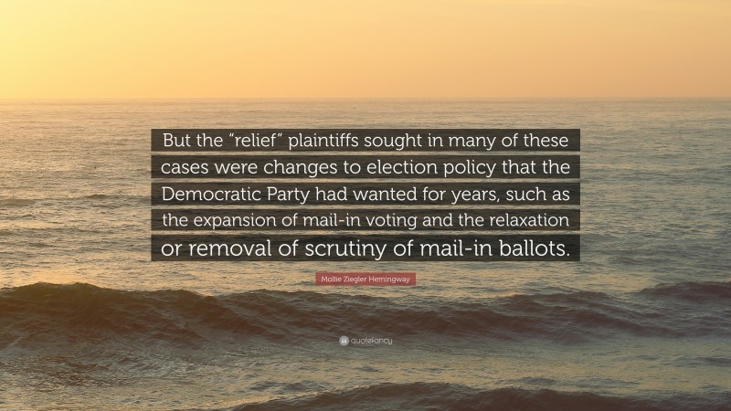 Mollie Ziegler Hemingway Quote: “But the “relief” plaintiffs sought in many of these cases were changes to election policy that the Democratic Party had wanted for years, such as the expansion of mail-in voting and the relaxation or removal of scrutiny of mail-in ballots.”