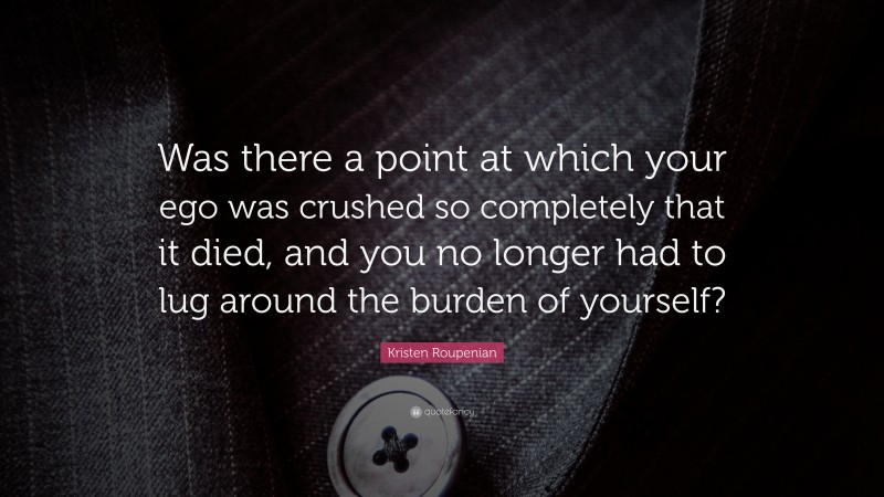 Kristen Roupenian Quote: “Was there a point at which your ego was crushed so completely that it died, and you no longer had to lug around the burden of yourself?”