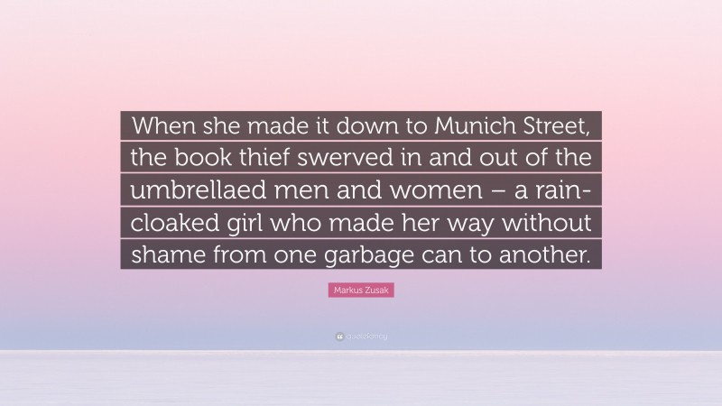 Markus Zusak Quote: “When she made it down to Munich Street, the book thief swerved in and out of the umbrellaed men and women – a rain-cloaked girl who made her way without shame from one garbage can to another.”