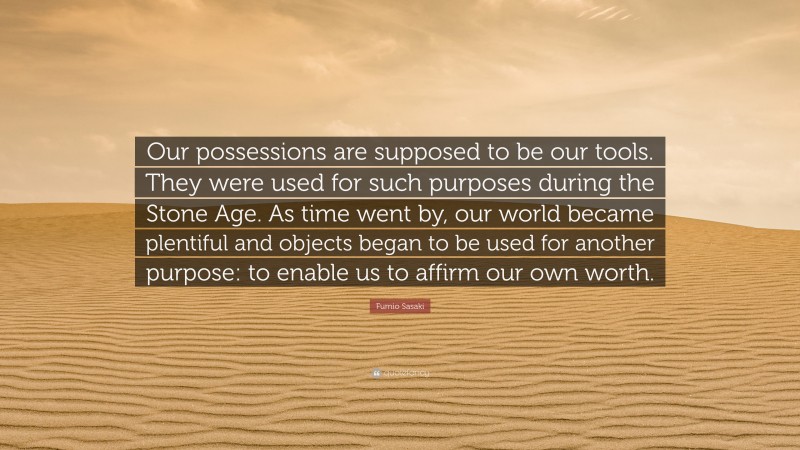 Fumio Sasaki Quote: “Our possessions are supposed to be our tools. They were used for such purposes during the Stone Age. As time went by, our world became plentiful and objects began to be used for another purpose: to enable us to affirm our own worth.”