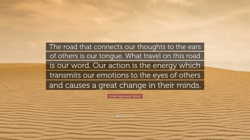 Ernest Agyemang Yeboah Quote: “The road that connects our thoughts to the ears of others is our tongue. What travel on this road is our word. Our action is the energy which transmits our emotions to the eyes of others and causes a great change in their minds.”