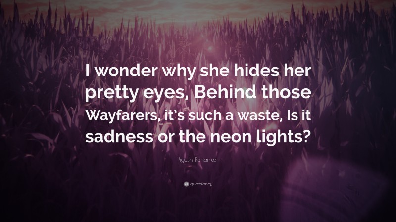 Piyush Rohankar Quote: “I wonder why she hides her pretty eyes, Behind those Wayfarers, it’s such a waste, Is it sadness or the neon lights?”