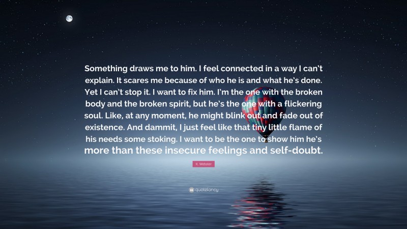 K. Webster Quote: “Something draws me to him. I feel connected in a way I can’t explain. It scares me because of who he is and what he’s done. Yet I can’t stop it. I want to fix him. I’m the one with the broken body and the broken spirit, but he’s the one with a flickering soul. Like, at any moment, he might blink out and fade out of existence. And dammit, I just feel like that tiny little flame of his needs some stoking. I want to be the one to show him he’s more than these insecure feelings and self-doubt.”