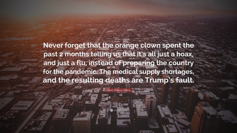Oliver Markus Malloy Quote: “Never forget that the orange clown spent the past 2 months telling us that it’s all just a hoax, and just a flu, instead of preparing the country for the pandemic. The medical supply shortages, and the resulting deaths are Trump’s fault.”