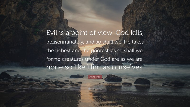 Anne Rice Quote: “Evil is a point of view. God kills, indiscriminately, and so shall we. He takes the richest and the poorest, as so shall we, for no creatures under God are as we are, none so like Him as ourselves.”