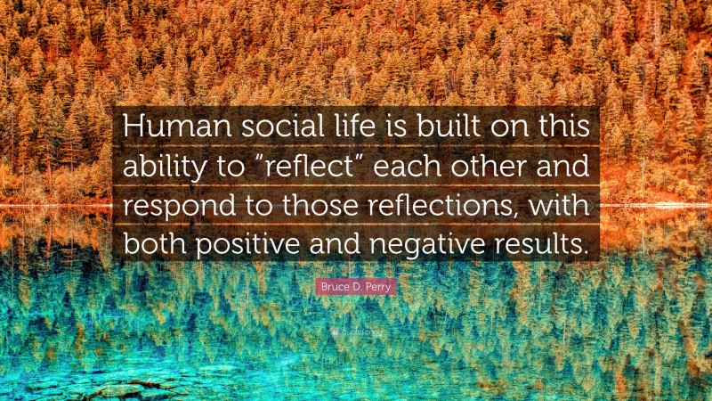 Bruce D. Perry Quote: “Human social life is built on this ability to “reflect” each other and respond to those reflections, with both positive and negative results.”