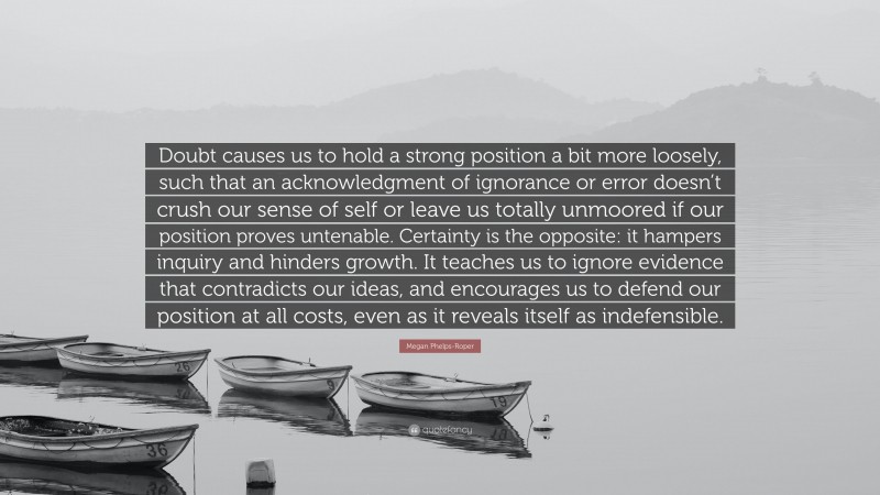 Megan Phelps-Roper Quote: “Doubt causes us to hold a strong position a bit more loosely, such that an acknowledgment of ignorance or error doesn’t crush our sense of self or leave us totally unmoored if our position proves untenable. Certainty is the opposite: it hampers inquiry and hinders growth. It teaches us to ignore evidence that contradicts our ideas, and encourages us to defend our position at all costs, even as it reveals itself as indefensible.”