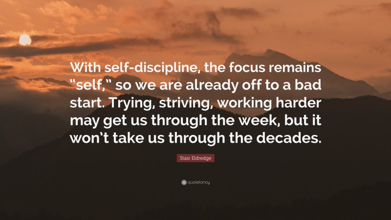Stasi Eldredge Quote: “With self-discipline, the focus remains “self,” so we are already off to a bad start. Trying, striving, working harder may get us through the week, but it won’t take us through the decades.”