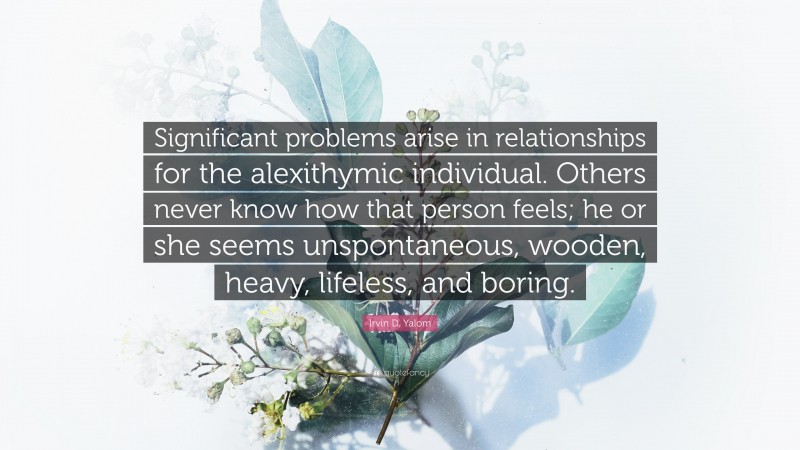 Irvin D. Yalom Quote: “Significant problems arise in relationships for the alexithymic individual. Others never know how that person feels; he or she seems unspontaneous, wooden, heavy, lifeless, and boring.”