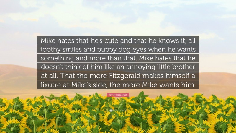 Taylor Fitzpatrick Quote: “Mike hates that he’s cute and that he knows it, all toothy smiles and puppy dog eyes when he wants something and more than that, Mike hates that he doesn’t think of him like an annoying little brother at all. That the more Fitzgerald makes himself a fixutre at Mike’s side, the more Mike wants him.”
