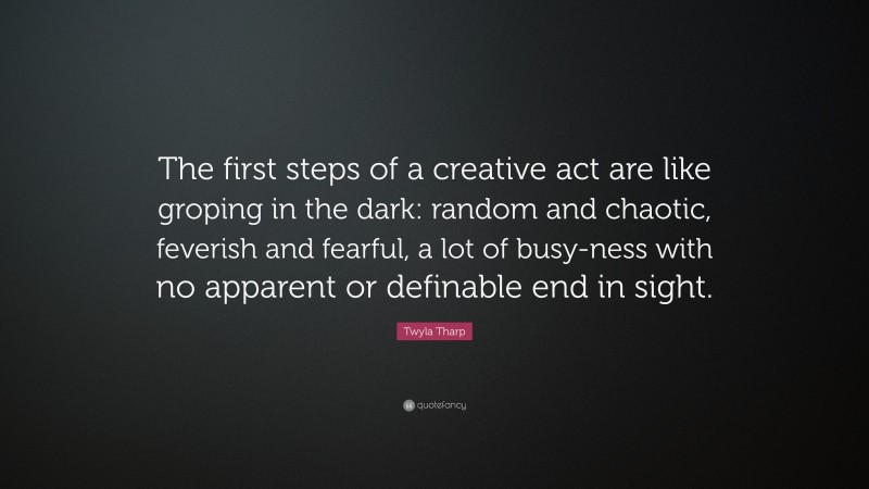 Twyla Tharp Quote: “The first steps of a creative act are like groping in the dark: random and chaotic, feverish and fearful, a lot of busy-ness with no apparent or definable end in sight.”