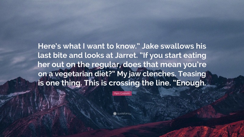 Pam Godwin Quote: “Here’s what I want to know.” Jake swallows his last bite and looks at Jarret. “If you start eating her out on the regular, does that mean you’re on a vegetarian diet?” My jaw clenches. Teasing is one thing. This is crossing the line. “Enough.”