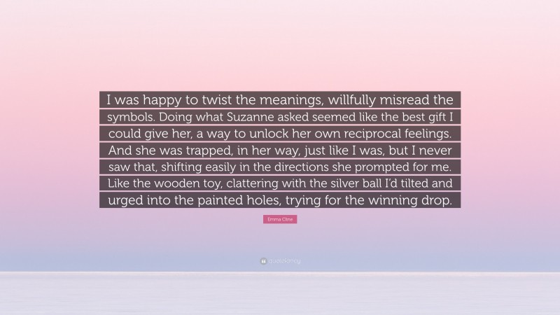 Emma Cline Quote: “I was happy to twist the meanings, willfully misread the symbols. Doing what Suzanne asked seemed like the best gift I could give her, a way to unlock her own reciprocal feelings. And she was trapped, in her way, just like I was, but I never saw that, shifting easily in the directions she prompted for me. Like the wooden toy, clattering with the silver ball I’d tilted and urged into the painted holes, trying for the winning drop.”