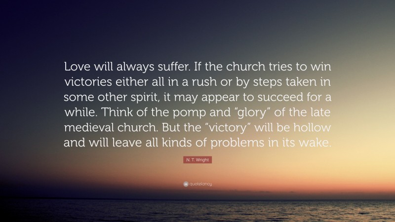 N. T. Wright Quote: “Love will always suffer. If the church tries to win victories either all in a rush or by steps taken in some other spirit, it may appear to succeed for a while. Think of the pomp and “glory” of the late medieval church. But the “victory” will be hollow and will leave all kinds of problems in its wake.”