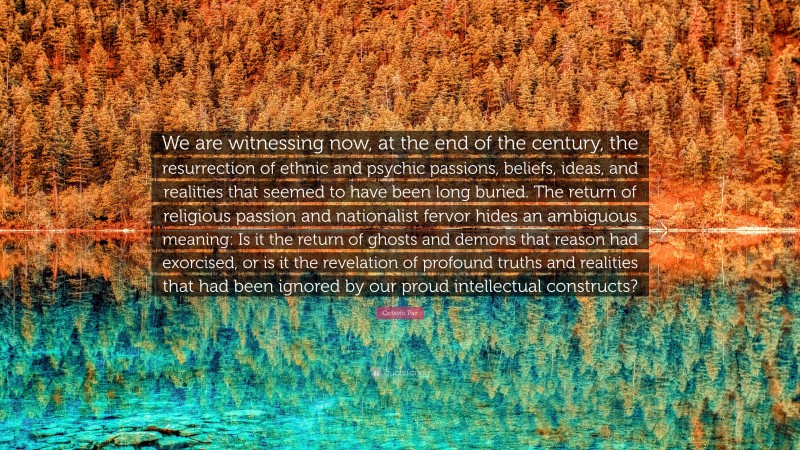 Octavio Paz Quote: “We are witnessing now, at the end of the century, the resurrection of ethnic and psychic passions, beliefs, ideas, and realities that seemed to have been long buried. The return of religious passion and nationalist fervor hides an ambiguous meaning: Is it the return of ghosts and demons that reason had exorcised, or is it the revelation of profound truths and realities that had been ignored by our proud intellectual constructs?”