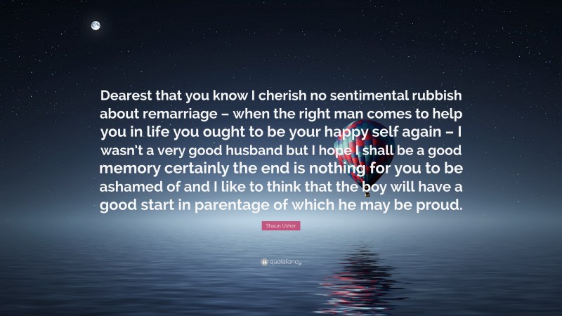 Shaun Usher Quote: “Dearest that you know I cherish no sentimental rubbish about remarriage – when the right man comes to help you in life you ought to be your happy self again – I wasn’t a very good husband but I hope I shall be a good memory certainly the end is nothing for you to be ashamed of and I like to think that the boy will have a good start in parentage of which he may be proud.”