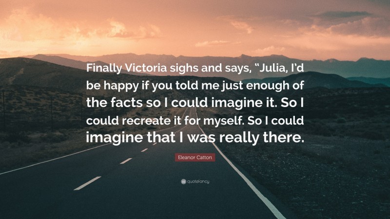 Eleanor Catton Quote: “Finally Victoria sighs and says, “Julia, I’d be happy if you told me just enough of the facts so I could imagine it. So I could recreate it for myself. So I could imagine that I was really there.”