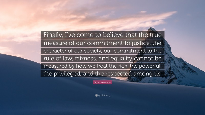 Bryan Stevenson Quote: “Finally, I’ve come to believe that the true measure of our commitment to justice, the character of our society, our commitment to the rule of law, fairness, and equality cannot be measured by how we treat the rich, the powerful, the privileged, and the respected among us.”