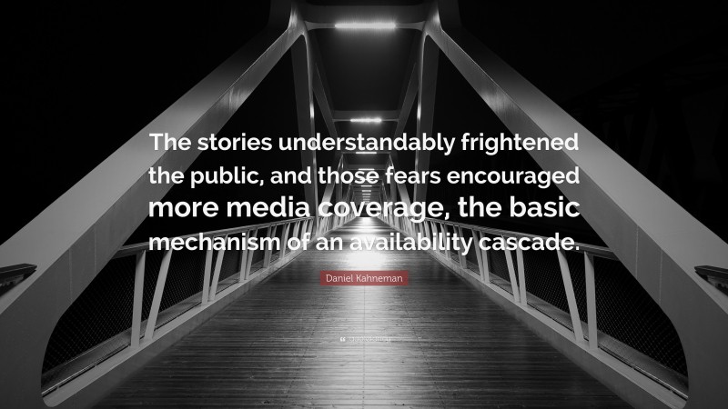 Daniel Kahneman Quote: “The stories understandably frightened the public, and those fears encouraged more media coverage, the basic mechanism of an availability cascade.”