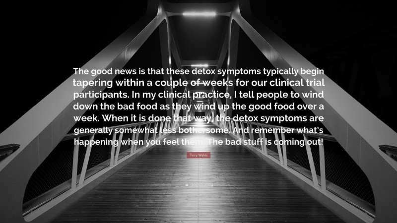 Terry Wahls Quote: “The good news is that these detox symptoms typically begin tapering within a couple of weeks for our clinical trial participants. In my clinical practice, I tell people to wind down the bad food as they wind up the good food over a week. When it is done that way, the detox symptoms are generally somewhat less bothersome. And remember what’s happening when you feel them: The bad stuff is coming out!”