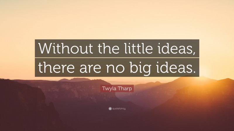 Twyla Tharp Quote: “Without the little ideas, there are no big ideas.”
