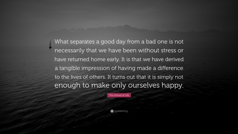 The School of Life Quote: “What separates a good day from a bad one is not necessarily that we have been without stress or have returned home early. It is that we have derived a tangible impression of having made a difference to the lives of others. It turns out that it is simply not enough to make only ourselves happy.”
