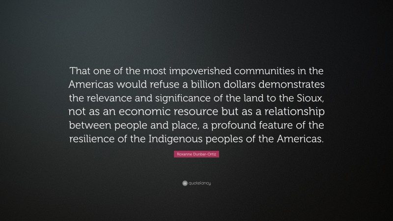 Roxanne Dunbar-Ortiz Quote: “That one of the most impoverished communities in the Americas would refuse a billion dollars demonstrates the relevance and significance of the land to the Sioux, not as an economic resource but as a relationship between people and place, a profound feature of the resilience of the Indigenous peoples of the Americas.”