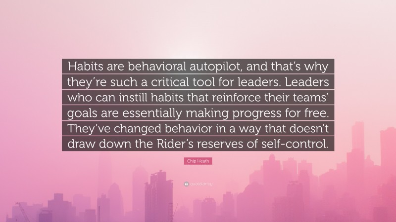 Chip Heath Quote: “Habits are behavioral autopilot, and that’s why they’re such a critical tool for leaders. Leaders who can instill habits that reinforce their teams’ goals are essentially making progress for free. They’ve changed behavior in a way that doesn’t draw down the Rider’s reserves of self-control.”