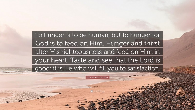 Joni Eareckson Tada Quote: “To hunger is to be human, but to hunger for God is to feed on Him. Hunger and thirst after His righteousness and feed on Him in your heart. Taste and see that the Lord is good; it is He who will fill you to satisfaction.”