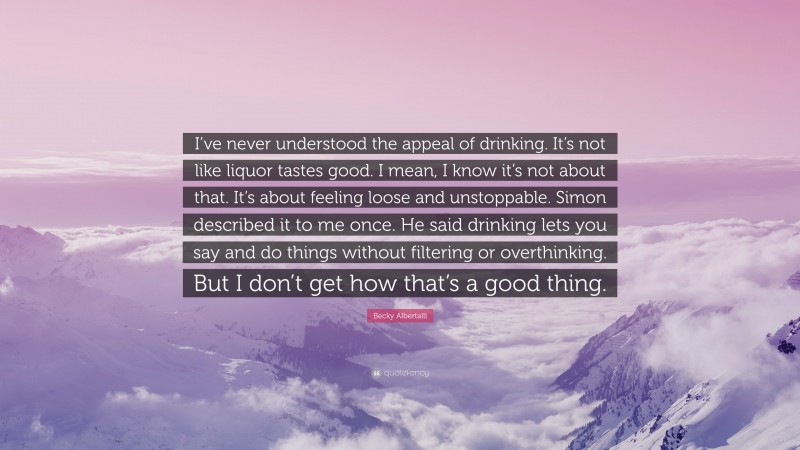 Becky Albertalli Quote: “I’ve never understood the appeal of drinking. It’s not like liquor tastes good. I mean, I know it’s not about that. It’s about feeling loose and unstoppable. Simon described it to me once. He said drinking lets you say and do things without filtering or overthinking. But I don’t get how that’s a good thing.”