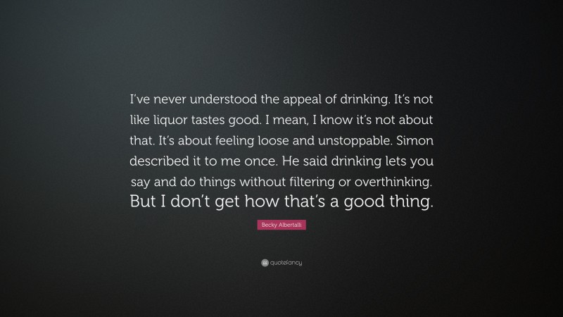 Becky Albertalli Quote: “I’ve never understood the appeal of drinking. It’s not like liquor tastes good. I mean, I know it’s not about that. It’s about feeling loose and unstoppable. Simon described it to me once. He said drinking lets you say and do things without filtering or overthinking. But I don’t get how that’s a good thing.”